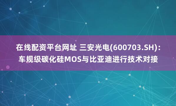 在线配资平台网址 三安光电(600703.SH)：车规级碳化硅MOS与比亚迪进行技术对接