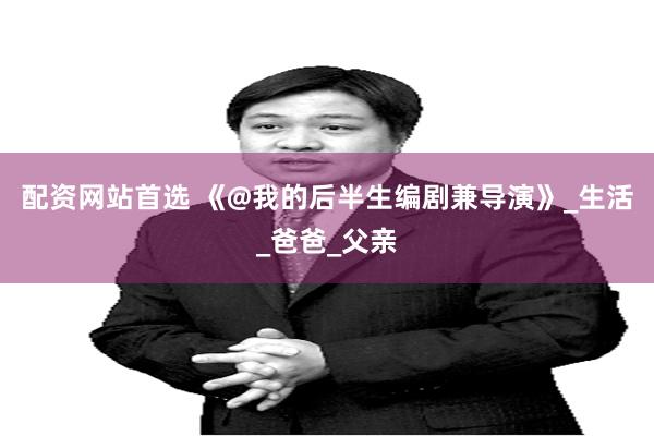 配资网站首选 《@我的后半生编剧兼导演》_生活_爸爸_父亲