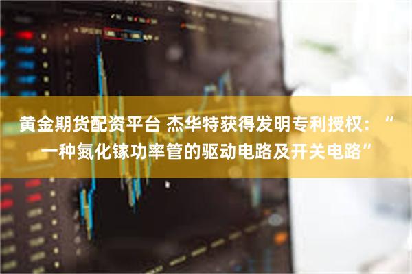 黄金期货配资平台 杰华特获得发明专利授权：“一种氮化镓功率管的驱动电路及开关电路”
