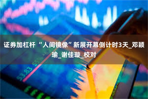 证券加杠杆 “人间镜像”新展开幕倒计时3天_邓颖瑜_谢佳璇_校对