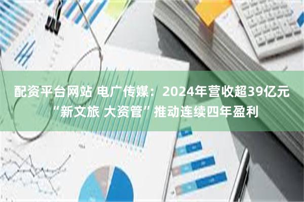 配资平台网站 电广传媒：2024年营收超39亿元 “新文旅 大资管”推动连续四年盈利