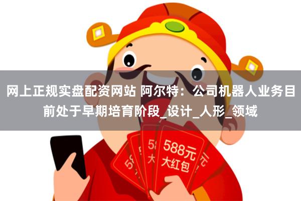 网上正规实盘配资网站 阿尔特：公司机器人业务目前处于早期培育阶段_设计_人形_领域