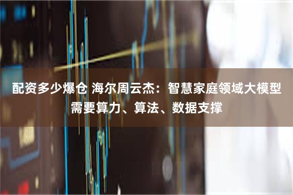 配资多少爆仓 海尔周云杰：智慧家庭领域大模型需要算力、算法、数据支撑