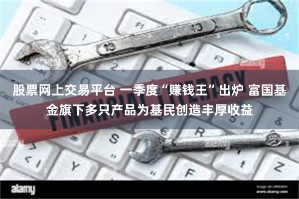 股票网上交易平台 一季度“赚钱王”出炉 富国基金旗下多只产品为基民创造丰厚收益