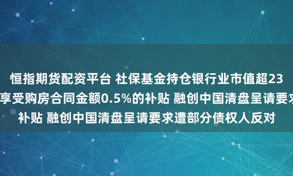恒指期货配资平台 社保基金持仓银行业市值超2300亿元 苏州买房可享受购房合同金额0.5%的补贴 融创中国清盘呈请要求遭部分债权人反对