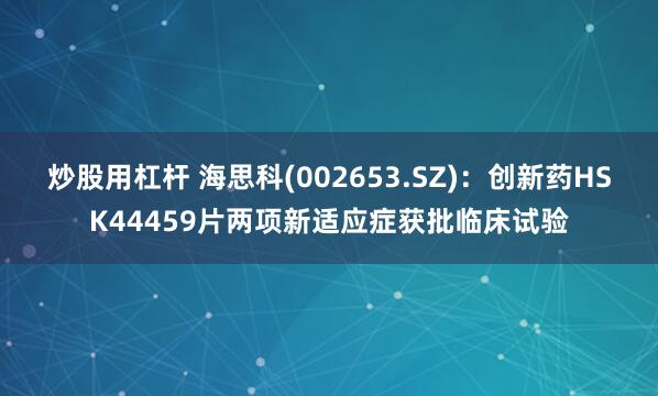 炒股用杠杆 海思科(002653.SZ)：创新药HSK44459片两项新适应症获批临床试验