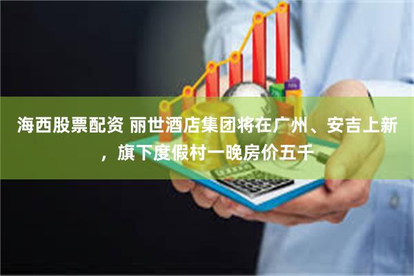海西股票配资 丽世酒店集团将在广州、安吉上新，旗下度假村一晚房价五千
