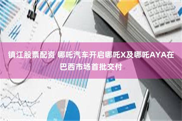 镇江股票配资 哪吒汽车开启哪吒X及哪吒AYA在巴西市场首批交付