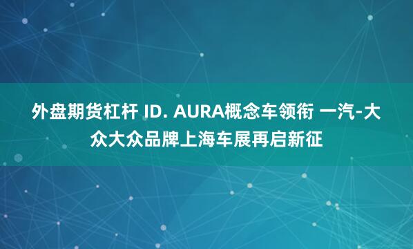 外盘期货杠杆 ID. AURA概念车领衔 一汽-大众大众品牌上海车展再启新征