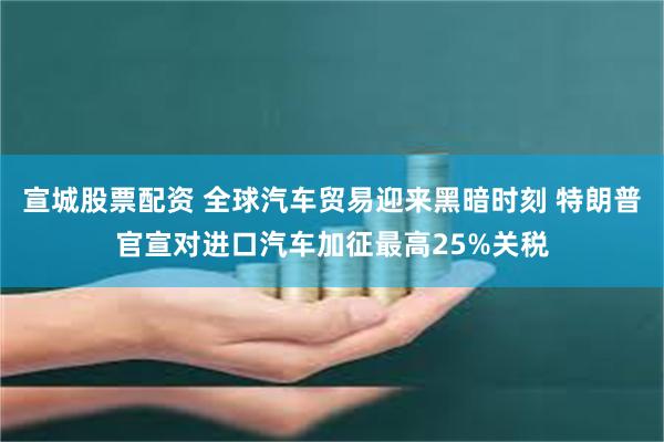 宣城股票配资 全球汽车贸易迎来黑暗时刻 特朗普官宣对进口汽车加征最高25%关税