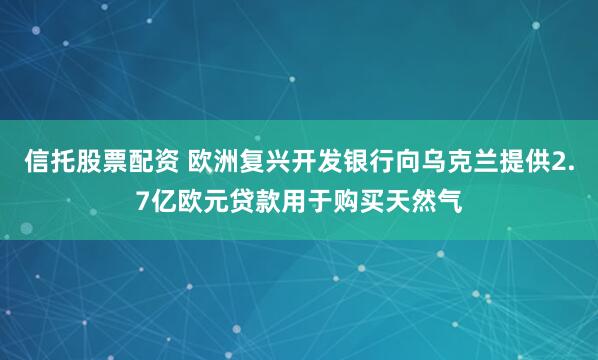 信托股票配资 欧洲复兴开发银行向乌克兰提供2.7亿欧元贷款用于购买天然气