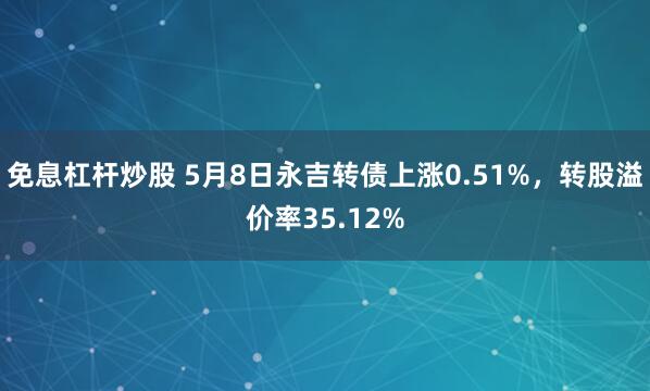 免息杠杆炒股 5月8日永吉转债上涨0.51%，转股溢价率35.12%