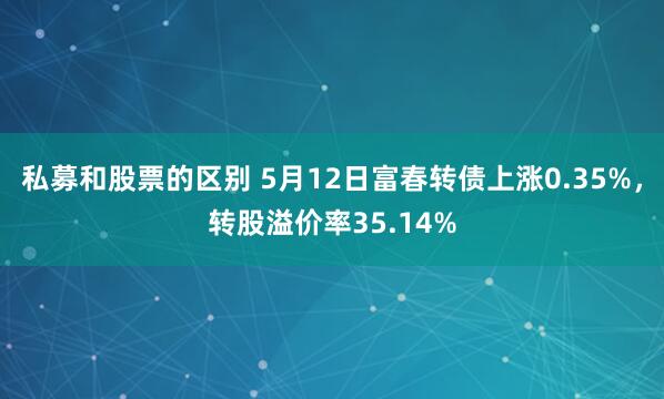 私募和股票的区别 5月12日富春转债上涨0.35%，转股溢价率35.14%