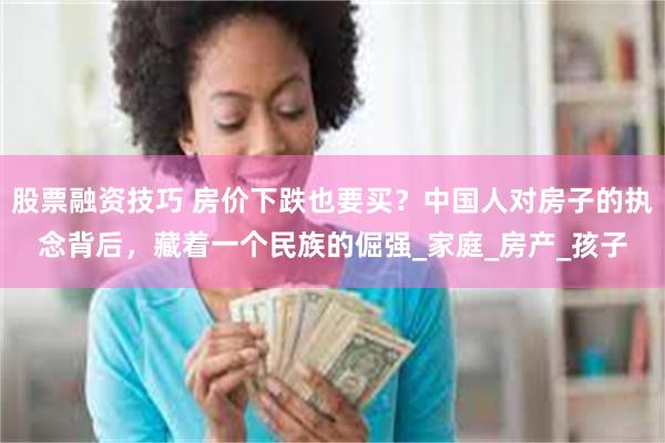 股票融资技巧 房价下跌也要买？中国人对房子的执念背后，藏着一个民族的倔强_家庭_房产_孩子