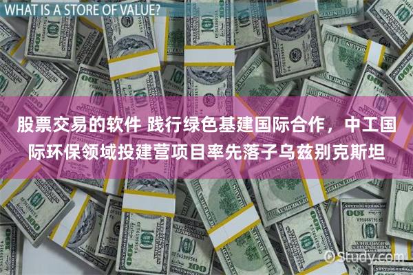 股票交易的软件 践行绿色基建国际合作，中工国际环保领域投建营项目率先落子乌兹别克斯坦