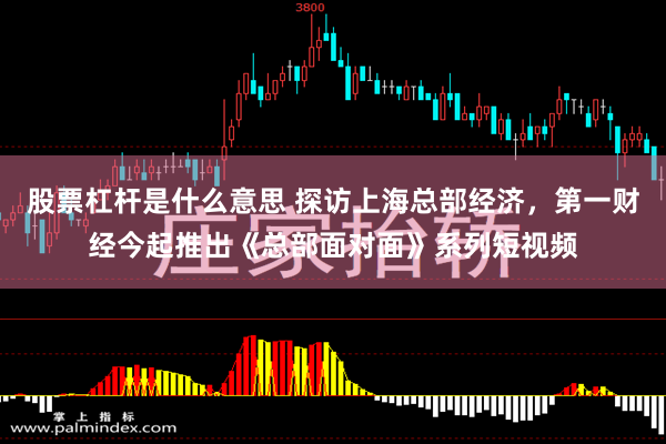 股票杠杆是什么意思 探访上海总部经济，第一财经今起推出《总部面对面》系列短视频