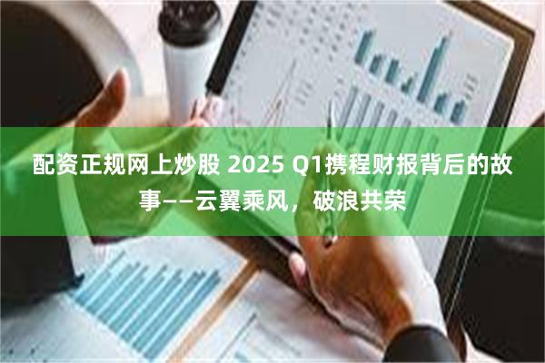 配资正规网上炒股 2025 Q1携程财报背后的故事——云翼乘风，破浪共荣