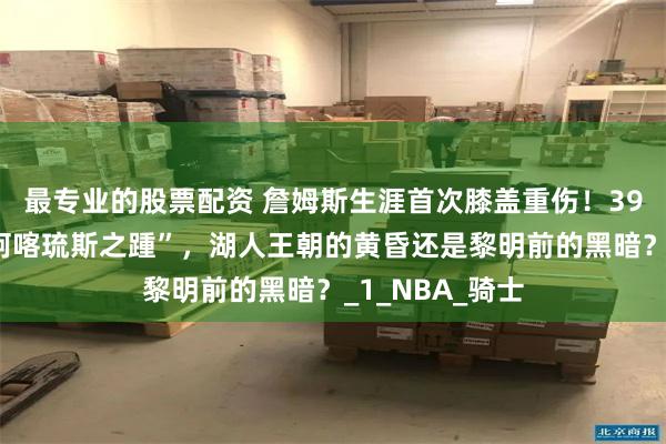 最专业的股票配资 詹姆斯生涯首次膝盖重伤！39岁老将遭遇“阿喀琉斯之踵”，湖人王朝的黄昏还是黎明前的黑暗？_1_NBA_骑士