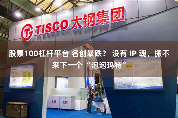 股票100杠杆平台 名创暴跌？ 没有 IP 魂，搬不来下一个 “泡泡玛特”