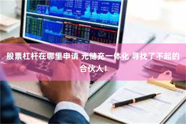 股票杠杆在哪里申请 光储充一体化 寻找了不起的合伙人！