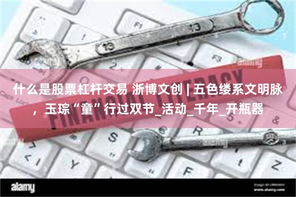 什么是股票杠杆交易 浙博文创 | 五色缕系文明脉，玉琮“童”行过双节_活动_千年_开瓶器