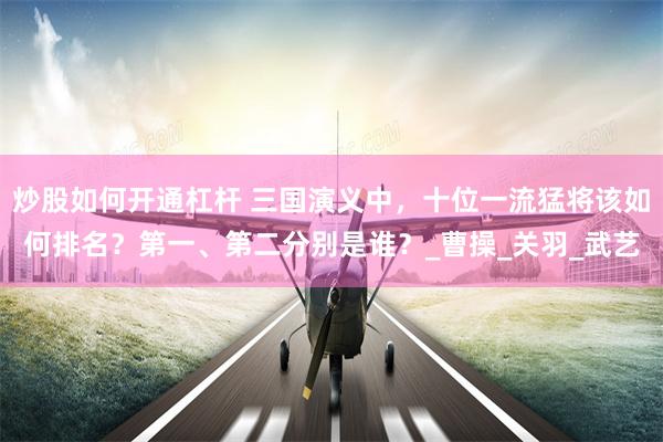 炒股如何开通杠杆 三国演义中，十位一流猛将该如何排名？第一、第二分别是谁？_曹操_关羽_武艺
