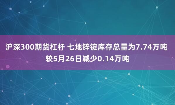 沪深300期货杠杆 七地锌锭库存总量为7.74万吨 较5月26日减少0.14万吨