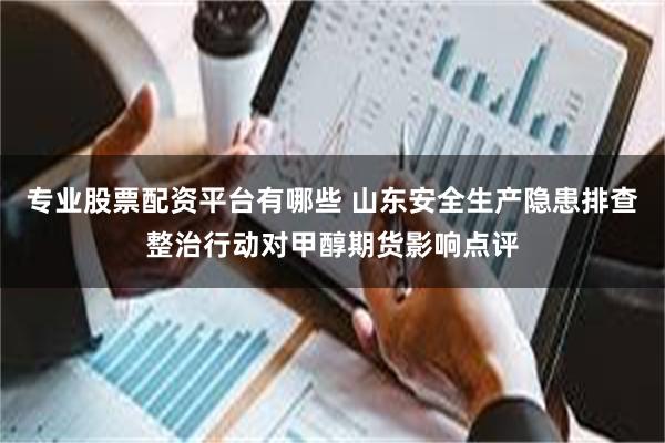 专业股票配资平台有哪些 山东安全生产隐患排查整治行动对甲醇期货影响点评