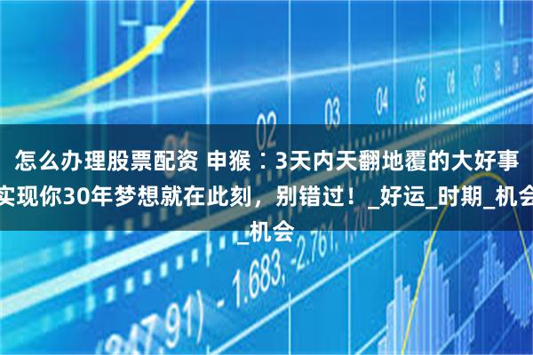 怎么办理股票配资 申猴∶3天内天翻地覆的大好事实现你30年梦想就在此刻，别错过！_好运_时期_机会