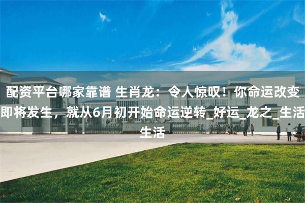 配资平台哪家靠谱 生肖龙：令人惊叹！你命运改变即将发生，就从6月初开始命运逆转_好运_龙之_生活