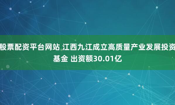 股票配资平台网站 江西九江成立高质量产业发展投资基金 出资额30.01亿
