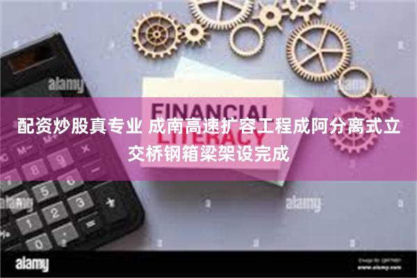 配资炒股真专业 成南高速扩容工程成阿分离式立交桥钢箱梁架设完成