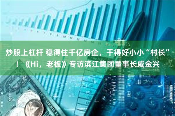 炒股上杠杆 稳得住千亿房企，干得好小小“村长”！《Hi，老板》专访滨江集团董事长戚金兴