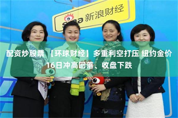 配资炒股票 【环球财经】多重利空打压 纽约金价16日冲高回落、收盘下跌