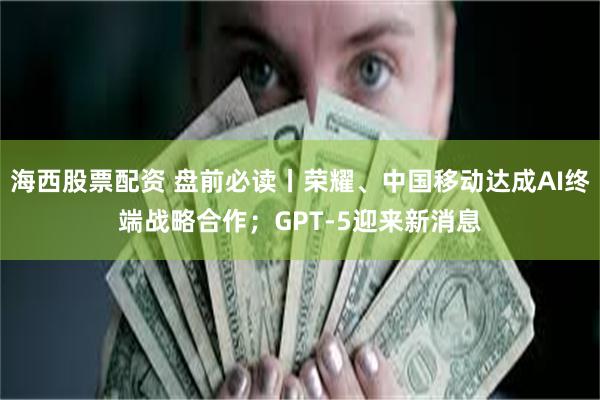 海西股票配资 盘前必读丨荣耀、中国移动达成AI终端战略合作；GPT-5迎来新消息
