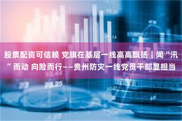 股票配资可信赖 党旗在基层一线高高飘扬｜闻“汛”而动 向险而行——贵州防灾一线党员干部显担当
