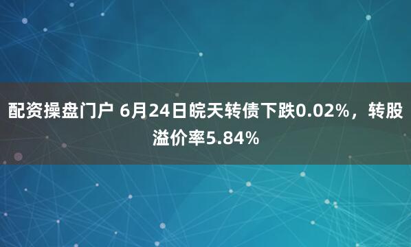 配资操盘门户 6月24日皖天转债下跌0.02%，转股溢价率5.84%