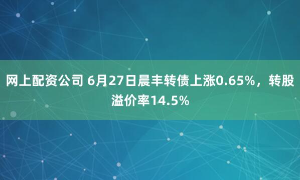 网上配资公司 6月27日晨丰转债上涨0.65%，转股溢价率14.5%