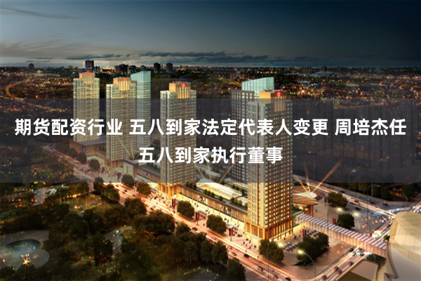 期货配资行业 五八到家法定代表人变更 周培杰任五八到家执行董事