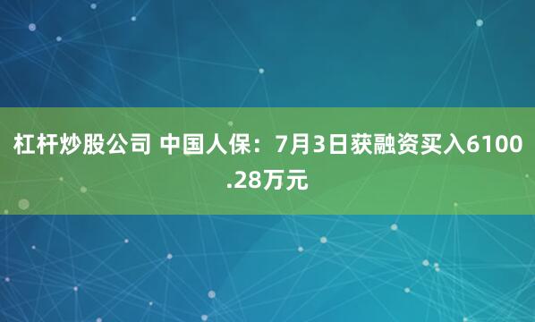杠杆炒股公司 中国人保：7月3日获融资买入6100.28万元