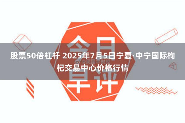 股票50倍杠杆 2025年7月5日宁夏·中宁国际枸杞交易中心价格行情
