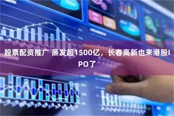 股票配资推广 蒸发超1500亿，长春高新也来港股IPO了