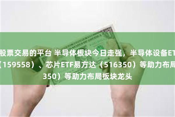 股票交易的平台 半导体板块今日走强，半导体设备ETF易方达（159558）、芯片ETF易方达（516350）等助力布局板块龙头