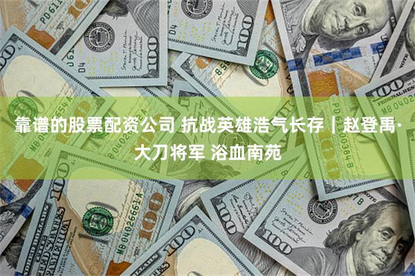 靠谱的股票配资公司 抗战英雄浩气长存｜赵登禹·大刀将军 浴血南苑