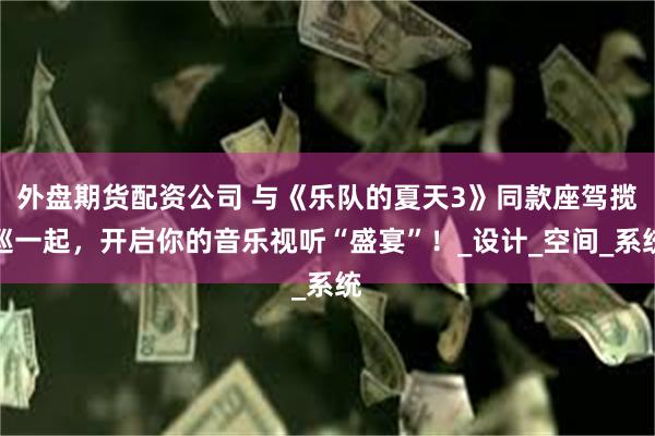 外盘期货配资公司 与《乐队的夏天3》同款座驾揽巡一起，开启你的音乐视听“盛宴”！_设计_空间_系统