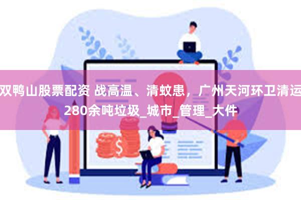 双鸭山股票配资 战高温、清蚊患，广州天河环卫清运280余吨垃圾_城市_管理_大件