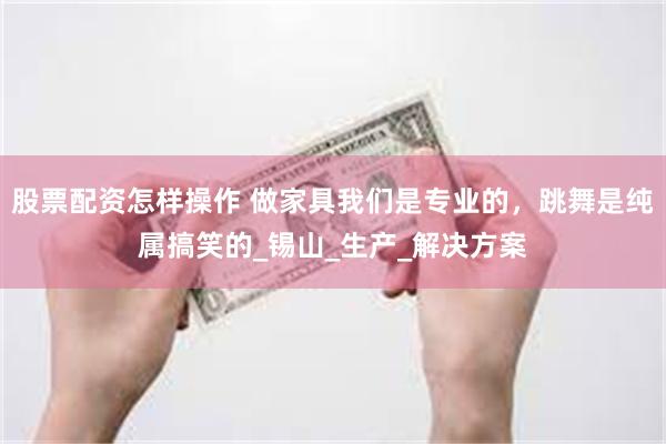 股票配资怎样操作 做家具我们是专业的，跳舞是纯属搞笑的_锡山_生产_解决方案