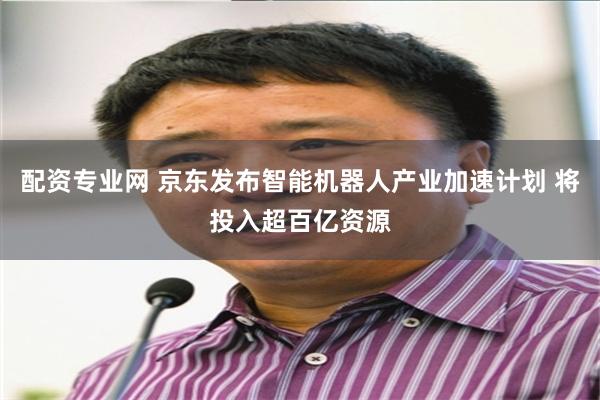 配资专业网 京东发布智能机器人产业加速计划 将投入超百亿资源