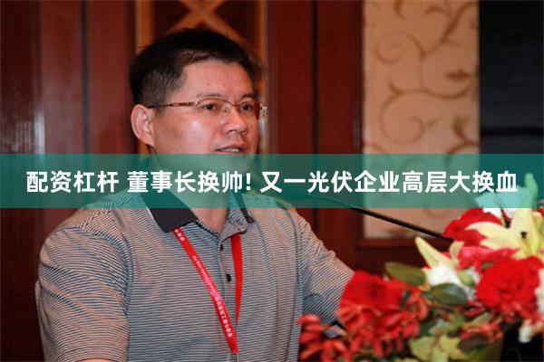 配资杠杆 董事长换帅! 又一光伏企业高层大换血