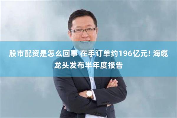 股市配资是怎么回事 在手订单约196亿元! 海缆龙头发布半年度报告